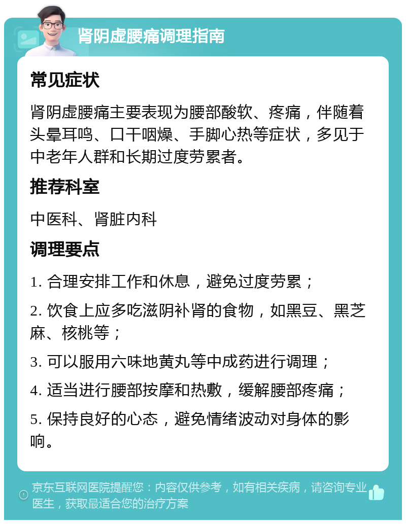 肾阴虚腰痛调理指南 常见症状 肾阴虚腰痛主要表现为腰部酸软、疼痛，伴随着头晕耳鸣、口干咽燥、手脚心热等症状，多见于中老年人群和长期过度劳累者。 推荐科室 中医科、肾脏内科 调理要点 1. 合理安排工作和休息，避免过度劳累； 2. 饮食上应多吃滋阴补肾的食物，如黑豆、黑芝麻、核桃等； 3. 可以服用六味地黄丸等中成药进行调理； 4. 适当进行腰部按摩和热敷，缓解腰部疼痛； 5. 保持良好的心态，避免情绪波动对身体的影响。