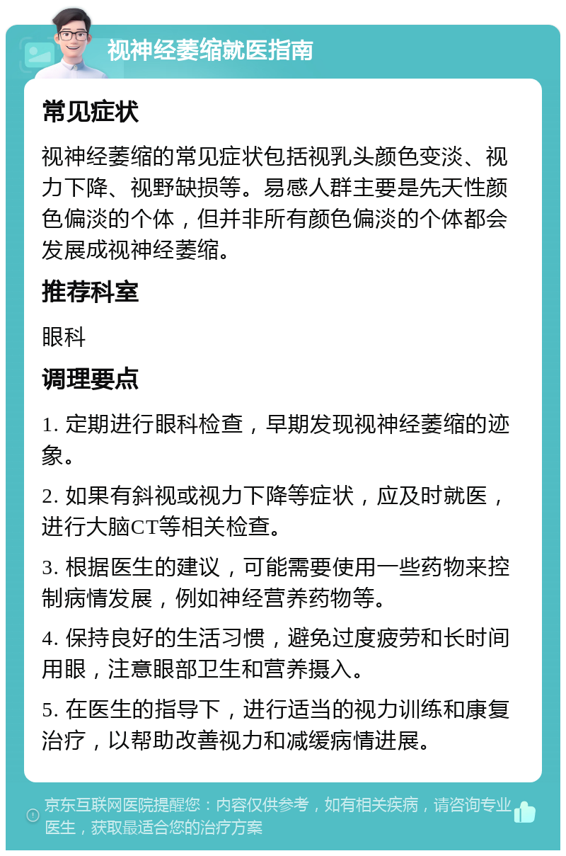 视神经萎缩就医指南 常见症状 视神经萎缩的常见症状包括视乳头颜色变淡、视力下降、视野缺损等。易感人群主要是先天性颜色偏淡的个体，但并非所有颜色偏淡的个体都会发展成视神经萎缩。 推荐科室 眼科 调理要点 1. 定期进行眼科检查，早期发现视神经萎缩的迹象。 2. 如果有斜视或视力下降等症状，应及时就医，进行大脑CT等相关检查。 3. 根据医生的建议，可能需要使用一些药物来控制病情发展，例如神经营养药物等。 4. 保持良好的生活习惯，避免过度疲劳和长时间用眼，注意眼部卫生和营养摄入。 5. 在医生的指导下，进行适当的视力训练和康复治疗，以帮助改善视力和减缓病情进展。