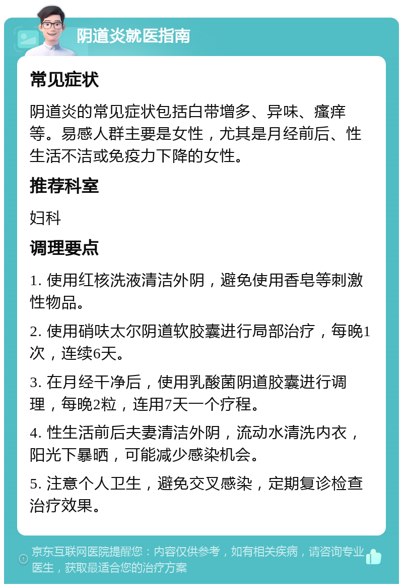 阴道炎就医指南 常见症状 阴道炎的常见症状包括白带增多、异味、瘙痒等。易感人群主要是女性，尤其是月经前后、性生活不洁或免疫力下降的女性。 推荐科室 妇科 调理要点 1. 使用红核洗液清洁外阴，避免使用香皂等刺激性物品。 2. 使用硝呋太尔阴道软胶囊进行局部治疗，每晚1次，连续6天。 3. 在月经干净后，使用乳酸菌阴道胶囊进行调理，每晚2粒，连用7天一个疗程。 4. 性生活前后夫妻清洁外阴，流动水清洗内衣，阳光下暴晒，可能减少感染机会。 5. 注意个人卫生，避免交叉感染，定期复诊检查治疗效果。