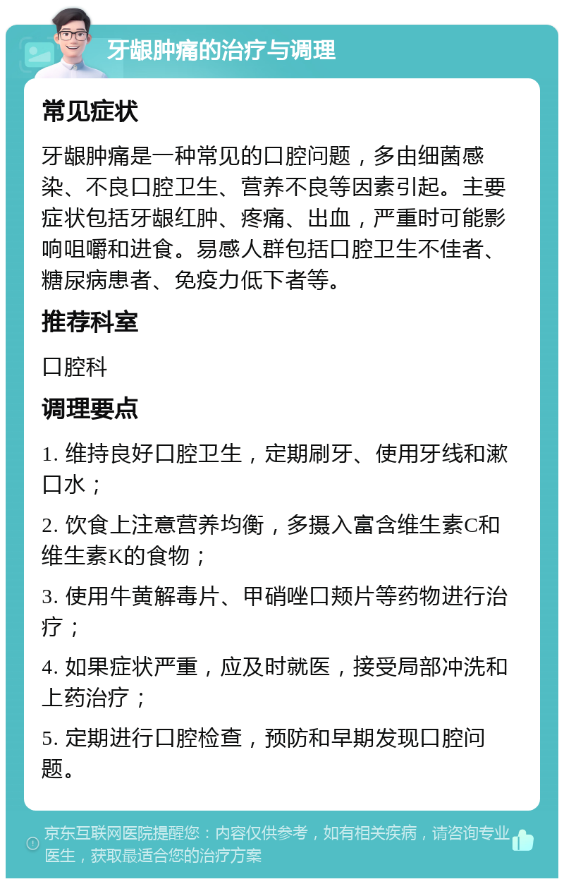 牙龈肿痛的治疗与调理 常见症状 牙龈肿痛是一种常见的口腔问题，多由细菌感染、不良口腔卫生、营养不良等因素引起。主要症状包括牙龈红肿、疼痛、出血，严重时可能影响咀嚼和进食。易感人群包括口腔卫生不佳者、糖尿病患者、免疫力低下者等。 推荐科室 口腔科 调理要点 1. 维持良好口腔卫生，定期刷牙、使用牙线和漱口水； 2. 饮食上注意营养均衡，多摄入富含维生素C和维生素K的食物； 3. 使用牛黄解毒片、甲硝唑口颊片等药物进行治疗； 4. 如果症状严重，应及时就医，接受局部冲洗和上药治疗； 5. 定期进行口腔检查，预防和早期发现口腔问题。