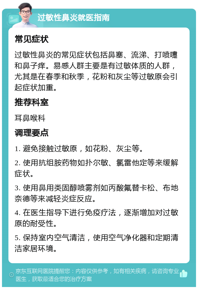 过敏性鼻炎就医指南 常见症状 过敏性鼻炎的常见症状包括鼻塞、流涕、打喷嚏和鼻子痒。易感人群主要是有过敏体质的人群，尤其是在春季和秋季，花粉和灰尘等过敏原会引起症状加重。 推荐科室 耳鼻喉科 调理要点 1. 避免接触过敏原，如花粉、灰尘等。 2. 使用抗组胺药物如扑尔敏、氯雷他定等来缓解症状。 3. 使用鼻用类固醇喷雾剂如丙酸氟替卡松、布地奈德等来减轻炎症反应。 4. 在医生指导下进行免疫疗法，逐渐增加对过敏原的耐受性。 5. 保持室内空气清洁，使用空气净化器和定期清洁家居环境。