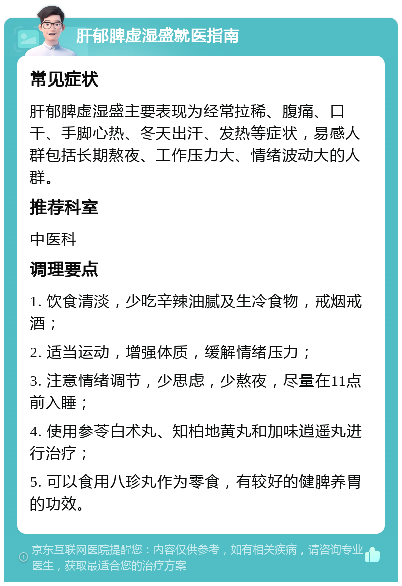 肝郁脾虚湿盛就医指南 常见症状 肝郁脾虚湿盛主要表现为经常拉稀、腹痛、口干、手脚心热、冬天出汗、发热等症状，易感人群包括长期熬夜、工作压力大、情绪波动大的人群。 推荐科室 中医科 调理要点 1. 饮食清淡，少吃辛辣油腻及生冷食物，戒烟戒酒； 2. 适当运动，增强体质，缓解情绪压力； 3. 注意情绪调节，少思虑，少熬夜，尽量在11点前入睡； 4. 使用参苓白术丸、知柏地黄丸和加味逍遥丸进行治疗； 5. 可以食用八珍丸作为零食，有较好的健脾养胃的功效。