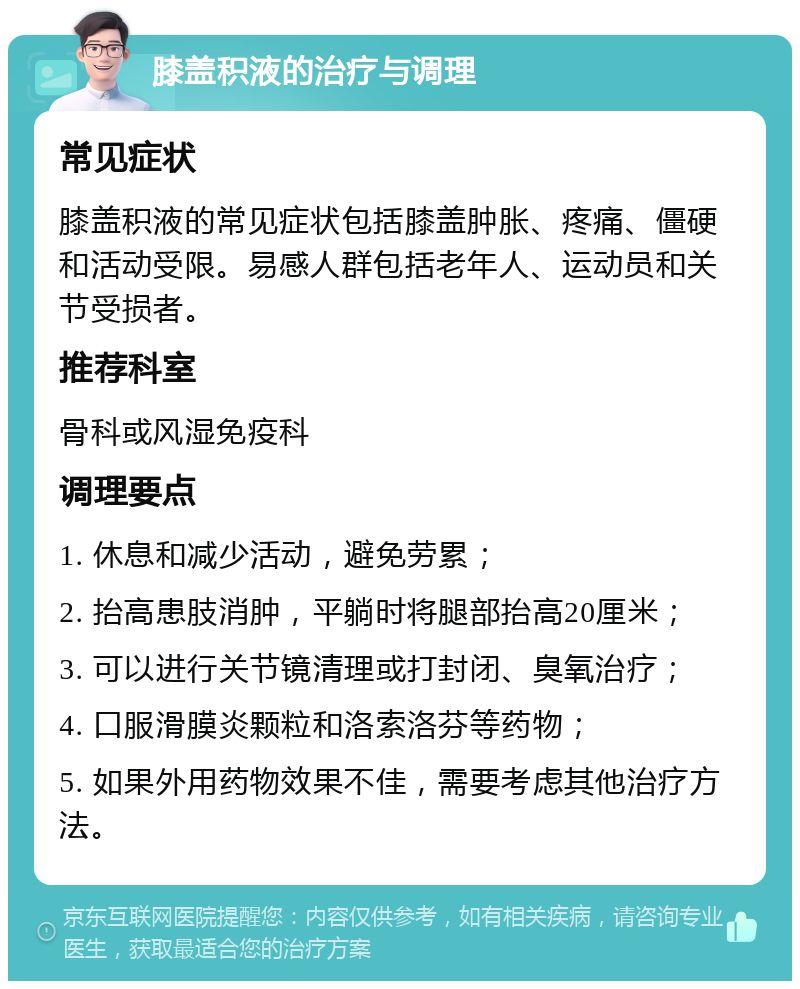 膝盖积液的治疗与调理 常见症状 膝盖积液的常见症状包括膝盖肿胀、疼痛、僵硬和活动受限。易感人群包括老年人、运动员和关节受损者。 推荐科室 骨科或风湿免疫科 调理要点 1. 休息和减少活动，避免劳累； 2. 抬高患肢消肿，平躺时将腿部抬高20厘米； 3. 可以进行关节镜清理或打封闭、臭氧治疗； 4. 口服滑膜炎颗粒和洛索洛芬等药物； 5. 如果外用药物效果不佳，需要考虑其他治疗方法。