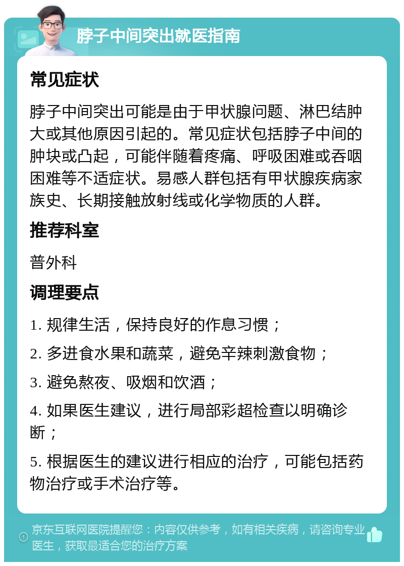 脖子中间突出就医指南 常见症状 脖子中间突出可能是由于甲状腺问题、淋巴结肿大或其他原因引起的。常见症状包括脖子中间的肿块或凸起，可能伴随着疼痛、呼吸困难或吞咽困难等不适症状。易感人群包括有甲状腺疾病家族史、长期接触放射线或化学物质的人群。 推荐科室 普外科 调理要点 1. 规律生活，保持良好的作息习惯； 2. 多进食水果和蔬菜，避免辛辣刺激食物； 3. 避免熬夜、吸烟和饮酒； 4. 如果医生建议，进行局部彩超检查以明确诊断； 5. 根据医生的建议进行相应的治疗，可能包括药物治疗或手术治疗等。