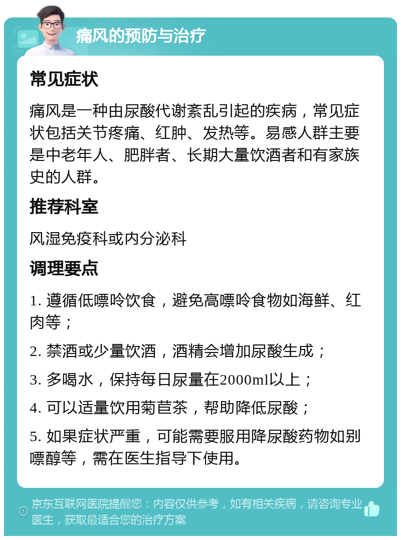 痛风的预防与治疗 常见症状 痛风是一种由尿酸代谢紊乱引起的疾病，常见症状包括关节疼痛、红肿、发热等。易感人群主要是中老年人、肥胖者、长期大量饮酒者和有家族史的人群。 推荐科室 风湿免疫科或内分泌科 调理要点 1. 遵循低嘌呤饮食，避免高嘌呤食物如海鲜、红肉等； 2. 禁酒或少量饮酒，酒精会增加尿酸生成； 3. 多喝水，保持每日尿量在2000ml以上； 4. 可以适量饮用菊苣茶，帮助降低尿酸； 5. 如果症状严重，可能需要服用降尿酸药物如别嘌醇等，需在医生指导下使用。