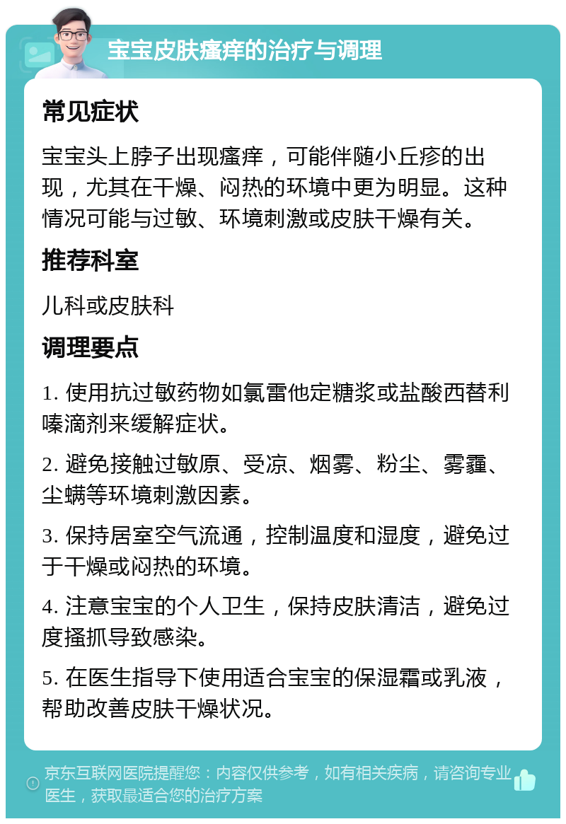 宝宝皮肤瘙痒的治疗与调理 常见症状 宝宝头上脖子出现瘙痒，可能伴随小丘疹的出现，尤其在干燥、闷热的环境中更为明显。这种情况可能与过敏、环境刺激或皮肤干燥有关。 推荐科室 儿科或皮肤科 调理要点 1. 使用抗过敏药物如氯雷他定糖浆或盐酸西替利嗪滴剂来缓解症状。 2. 避免接触过敏原、受凉、烟雾、粉尘、雾霾、尘螨等环境刺激因素。 3. 保持居室空气流通，控制温度和湿度，避免过于干燥或闷热的环境。 4. 注意宝宝的个人卫生，保持皮肤清洁，避免过度搔抓导致感染。 5. 在医生指导下使用适合宝宝的保湿霜或乳液，帮助改善皮肤干燥状况。