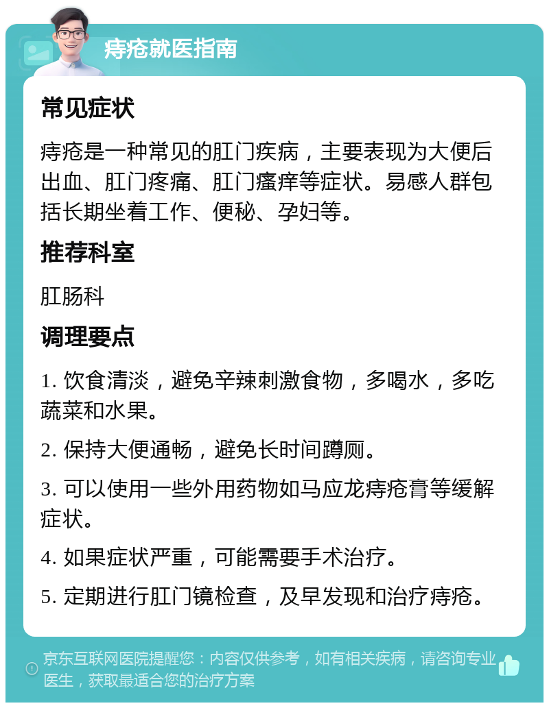 痔疮就医指南 常见症状 痔疮是一种常见的肛门疾病，主要表现为大便后出血、肛门疼痛、肛门瘙痒等症状。易感人群包括长期坐着工作、便秘、孕妇等。 推荐科室 肛肠科 调理要点 1. 饮食清淡，避免辛辣刺激食物，多喝水，多吃蔬菜和水果。 2. 保持大便通畅，避免长时间蹲厕。 3. 可以使用一些外用药物如马应龙痔疮膏等缓解症状。 4. 如果症状严重，可能需要手术治疗。 5. 定期进行肛门镜检查，及早发现和治疗痔疮。