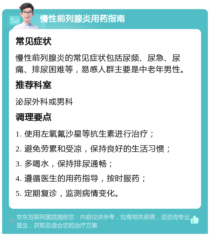 慢性前列腺炎用药指南 常见症状 慢性前列腺炎的常见症状包括尿频、尿急、尿痛、排尿困难等，易感人群主要是中老年男性。 推荐科室 泌尿外科或男科 调理要点 1. 使用左氧氟沙星等抗生素进行治疗； 2. 避免劳累和受凉，保持良好的生活习惯； 3. 多喝水，保持排尿通畅； 4. 遵循医生的用药指导，按时服药； 5. 定期复诊，监测病情变化。