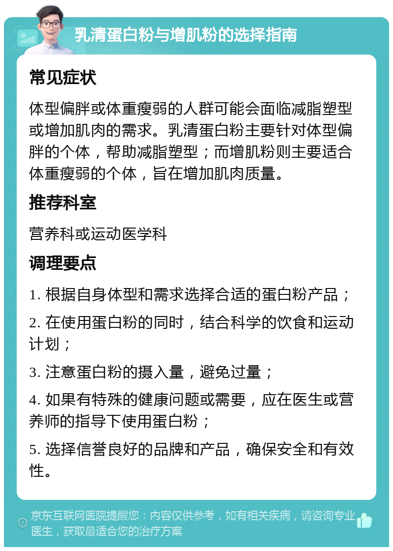 乳清蛋白粉与增肌粉的选择指南 常见症状 体型偏胖或体重瘦弱的人群可能会面临减脂塑型或增加肌肉的需求。乳清蛋白粉主要针对体型偏胖的个体，帮助减脂塑型；而增肌粉则主要适合体重瘦弱的个体，旨在增加肌肉质量。 推荐科室 营养科或运动医学科 调理要点 1. 根据自身体型和需求选择合适的蛋白粉产品； 2. 在使用蛋白粉的同时，结合科学的饮食和运动计划； 3. 注意蛋白粉的摄入量，避免过量； 4. 如果有特殊的健康问题或需要，应在医生或营养师的指导下使用蛋白粉； 5. 选择信誉良好的品牌和产品，确保安全和有效性。