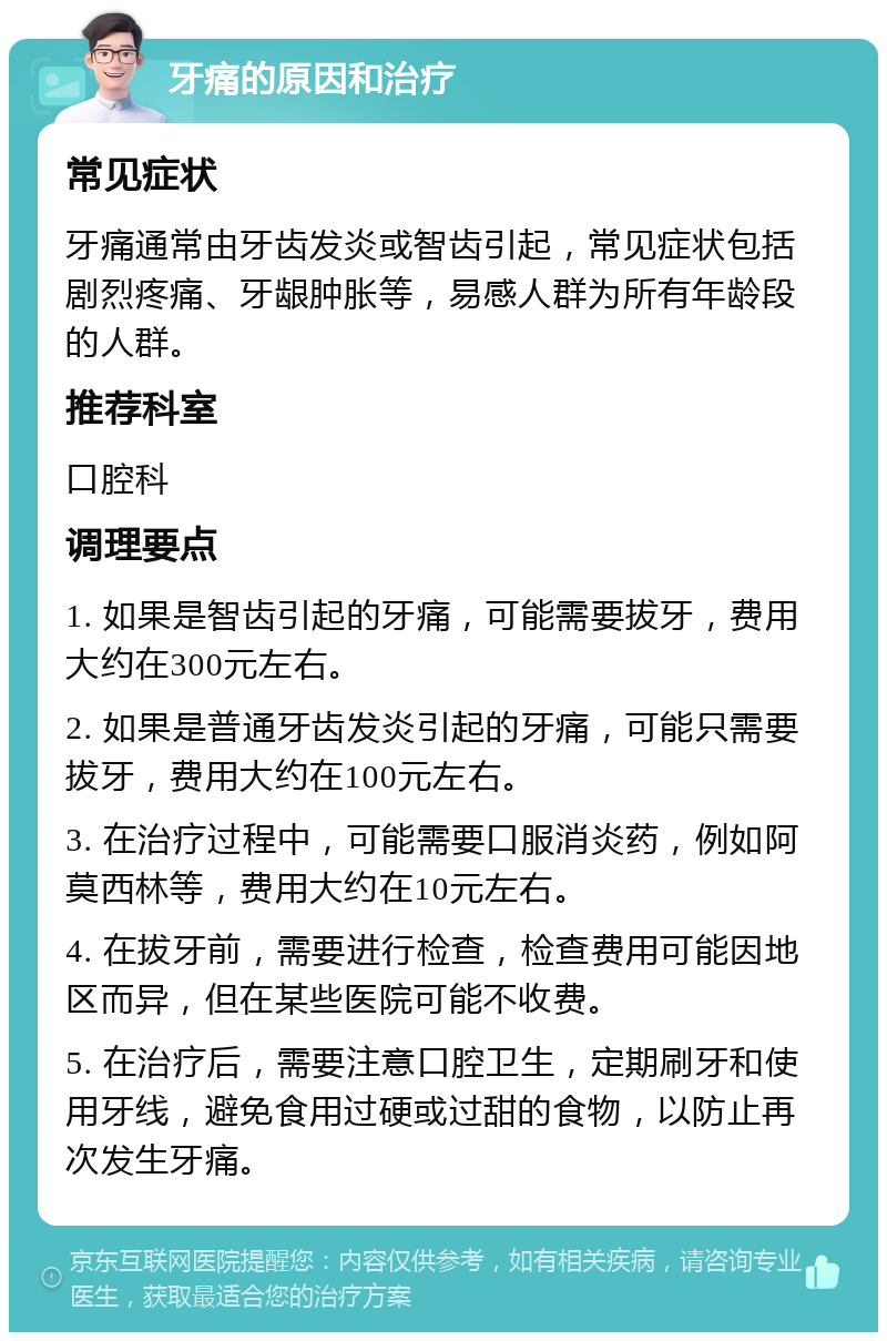 牙痛的原因和治疗 常见症状 牙痛通常由牙齿发炎或智齿引起，常见症状包括剧烈疼痛、牙龈肿胀等，易感人群为所有年龄段的人群。 推荐科室 口腔科 调理要点 1. 如果是智齿引起的牙痛，可能需要拔牙，费用大约在300元左右。 2. 如果是普通牙齿发炎引起的牙痛，可能只需要拔牙，费用大约在100元左右。 3. 在治疗过程中，可能需要口服消炎药，例如阿莫西林等，费用大约在10元左右。 4. 在拔牙前，需要进行检查，检查费用可能因地区而异，但在某些医院可能不收费。 5. 在治疗后，需要注意口腔卫生，定期刷牙和使用牙线，避免食用过硬或过甜的食物，以防止再次发生牙痛。