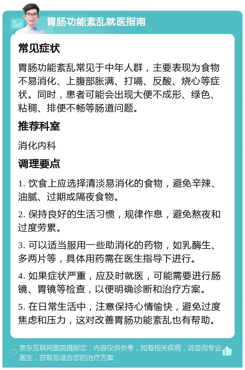 胃肠功能紊乱就医指南 常见症状 胃肠功能紊乱常见于中年人群，主要表现为食物不易消化、上腹部胀满、打嗝、反酸、烧心等症状。同时，患者可能会出现大便不成形、绿色、粘稠、排便不畅等肠道问题。 推荐科室 消化内科 调理要点 1. 饮食上应选择清淡易消化的食物，避免辛辣、油腻、过期或隔夜食物。 2. 保持良好的生活习惯，规律作息，避免熬夜和过度劳累。 3. 可以适当服用一些助消化的药物，如乳酶生、多两片等，具体用药需在医生指导下进行。 4. 如果症状严重，应及时就医，可能需要进行肠镜、胃镜等检查，以便明确诊断和治疗方案。 5. 在日常生活中，注意保持心情愉快，避免过度焦虑和压力，这对改善胃肠功能紊乱也有帮助。