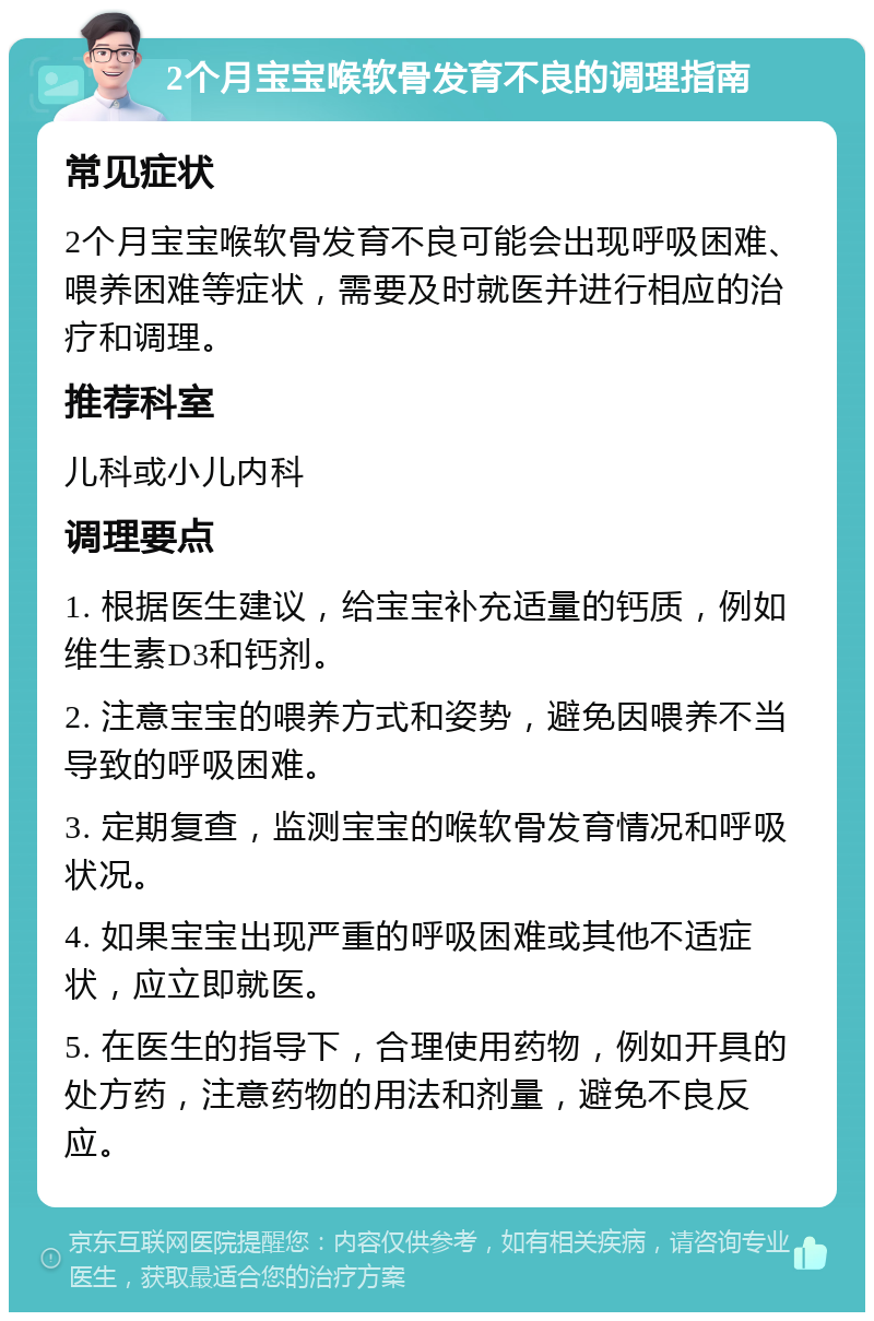 2个月宝宝喉软骨发育不良的调理指南 常见症状 2个月宝宝喉软骨发育不良可能会出现呼吸困难、喂养困难等症状，需要及时就医并进行相应的治疗和调理。 推荐科室 儿科或小儿内科 调理要点 1. 根据医生建议，给宝宝补充适量的钙质，例如维生素D3和钙剂。 2. 注意宝宝的喂养方式和姿势，避免因喂养不当导致的呼吸困难。 3. 定期复查，监测宝宝的喉软骨发育情况和呼吸状况。 4. 如果宝宝出现严重的呼吸困难或其他不适症状，应立即就医。 5. 在医生的指导下，合理使用药物，例如开具的处方药，注意药物的用法和剂量，避免不良反应。