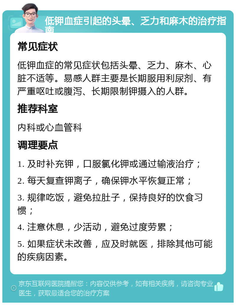 低钾血症引起的头晕、乏力和麻木的治疗指南 常见症状 低钾血症的常见症状包括头晕、乏力、麻木、心脏不适等。易感人群主要是长期服用利尿剂、有严重呕吐或腹泻、长期限制钾摄入的人群。 推荐科室 内科或心血管科 调理要点 1. 及时补充钾，口服氯化钾或通过输液治疗； 2. 每天复查钾离子，确保钾水平恢复正常； 3. 规律吃饭，避免拉肚子，保持良好的饮食习惯； 4. 注意休息，少活动，避免过度劳累； 5. 如果症状未改善，应及时就医，排除其他可能的疾病因素。