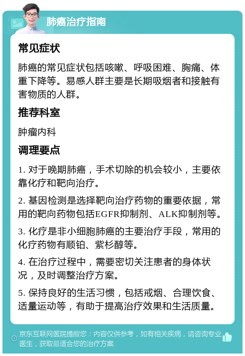 肺癌治疗指南 常见症状 肺癌的常见症状包括咳嗽、呼吸困难、胸痛、体重下降等。易感人群主要是长期吸烟者和接触有害物质的人群。 推荐科室 肿瘤内科 调理要点 1. 对于晚期肺癌，手术切除的机会较小，主要依靠化疗和靶向治疗。 2. 基因检测是选择靶向治疗药物的重要依据，常用的靶向药物包括EGFR抑制剂、ALK抑制剂等。 3. 化疗是非小细胞肺癌的主要治疗手段，常用的化疗药物有顺铂、紫杉醇等。 4. 在治疗过程中，需要密切关注患者的身体状况，及时调整治疗方案。 5. 保持良好的生活习惯，包括戒烟、合理饮食、适量运动等，有助于提高治疗效果和生活质量。