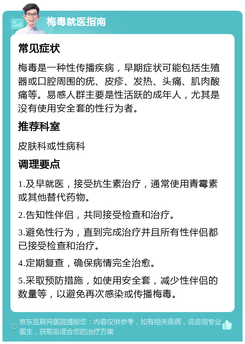 梅毒就医指南 常见症状 梅毒是一种性传播疾病，早期症状可能包括生殖器或口腔周围的疣、皮疹、发热、头痛、肌肉酸痛等。易感人群主要是性活跃的成年人，尤其是没有使用安全套的性行为者。 推荐科室 皮肤科或性病科 调理要点 1.及早就医，接受抗生素治疗，通常使用青霉素或其他替代药物。 2.告知性伴侣，共同接受检查和治疗。 3.避免性行为，直到完成治疗并且所有性伴侣都已接受检查和治疗。 4.定期复查，确保病情完全治愈。 5.采取预防措施，如使用安全套，减少性伴侣的数量等，以避免再次感染或传播梅毒。