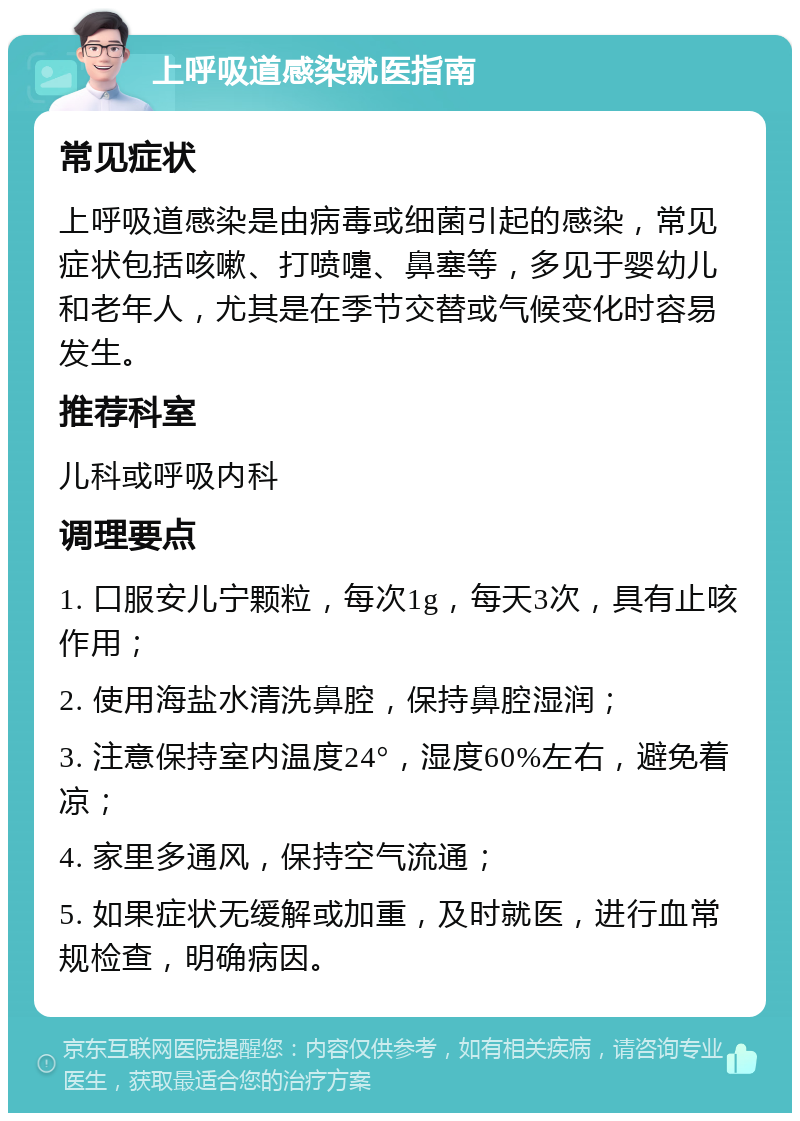 上呼吸道感染就医指南 常见症状 上呼吸道感染是由病毒或细菌引起的感染，常见症状包括咳嗽、打喷嚏、鼻塞等，多见于婴幼儿和老年人，尤其是在季节交替或气候变化时容易发生。 推荐科室 儿科或呼吸内科 调理要点 1. 口服安儿宁颗粒，每次1g，每天3次，具有止咳作用； 2. 使用海盐水清洗鼻腔，保持鼻腔湿润； 3. 注意保持室内温度24°，湿度60%左右，避免着凉； 4. 家里多通风，保持空气流通； 5. 如果症状无缓解或加重，及时就医，进行血常规检查，明确病因。