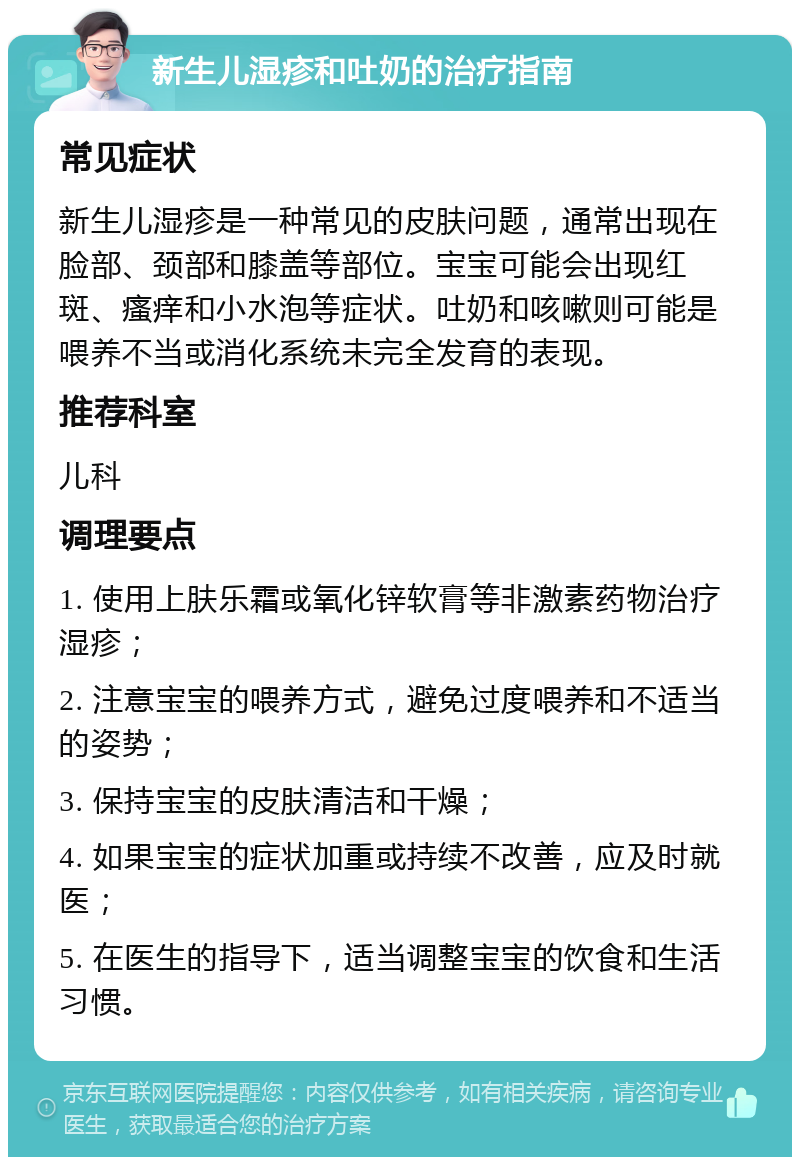 新生儿湿疹和吐奶的治疗指南 常见症状 新生儿湿疹是一种常见的皮肤问题，通常出现在脸部、颈部和膝盖等部位。宝宝可能会出现红斑、瘙痒和小水泡等症状。吐奶和咳嗽则可能是喂养不当或消化系统未完全发育的表现。 推荐科室 儿科 调理要点 1. 使用上肤乐霜或氧化锌软膏等非激素药物治疗湿疹； 2. 注意宝宝的喂养方式，避免过度喂养和不适当的姿势； 3. 保持宝宝的皮肤清洁和干燥； 4. 如果宝宝的症状加重或持续不改善，应及时就医； 5. 在医生的指导下，适当调整宝宝的饮食和生活习惯。