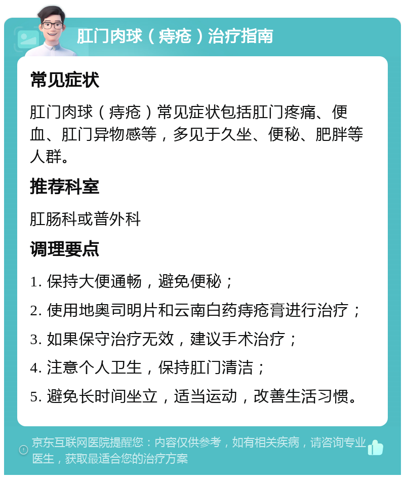 肛门肉球（痔疮）治疗指南 常见症状 肛门肉球（痔疮）常见症状包括肛门疼痛、便血、肛门异物感等，多见于久坐、便秘、肥胖等人群。 推荐科室 肛肠科或普外科 调理要点 1. 保持大便通畅，避免便秘； 2. 使用地奥司明片和云南白药痔疮膏进行治疗； 3. 如果保守治疗无效，建议手术治疗； 4. 注意个人卫生，保持肛门清洁； 5. 避免长时间坐立，适当运动，改善生活习惯。