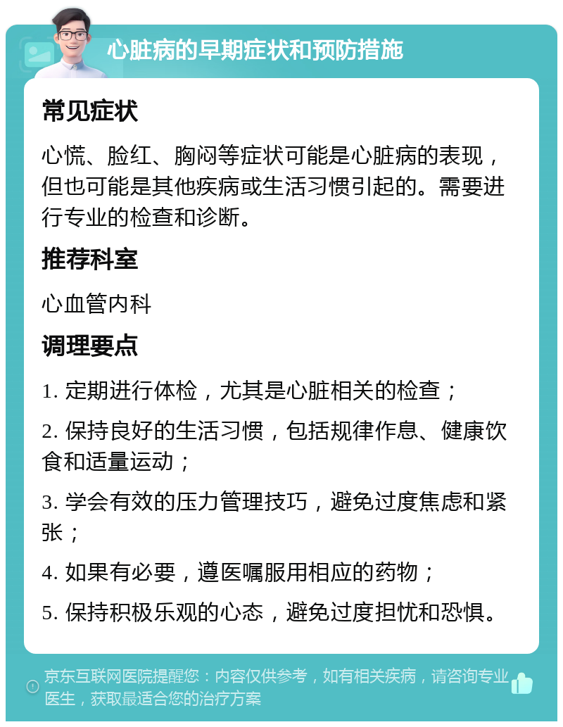 心脏病的早期症状和预防措施 常见症状 心慌、脸红、胸闷等症状可能是心脏病的表现，但也可能是其他疾病或生活习惯引起的。需要进行专业的检查和诊断。 推荐科室 心血管内科 调理要点 1. 定期进行体检，尤其是心脏相关的检查； 2. 保持良好的生活习惯，包括规律作息、健康饮食和适量运动； 3. 学会有效的压力管理技巧，避免过度焦虑和紧张； 4. 如果有必要，遵医嘱服用相应的药物； 5. 保持积极乐观的心态，避免过度担忧和恐惧。