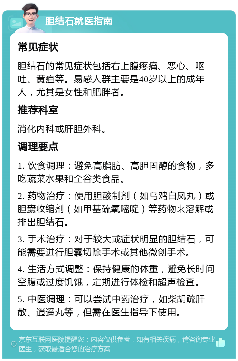 胆结石就医指南 常见症状 胆结石的常见症状包括右上腹疼痛、恶心、呕吐、黄疸等。易感人群主要是40岁以上的成年人，尤其是女性和肥胖者。 推荐科室 消化内科或肝胆外科。 调理要点 1. 饮食调理：避免高脂肪、高胆固醇的食物，多吃蔬菜水果和全谷类食品。 2. 药物治疗：使用胆酸制剂（如乌鸡白凤丸）或胆囊收缩剂（如甲基硫氧嘧啶）等药物来溶解或排出胆结石。 3. 手术治疗：对于较大或症状明显的胆结石，可能需要进行胆囊切除手术或其他微创手术。 4. 生活方式调整：保持健康的体重，避免长时间空腹或过度饥饿，定期进行体检和超声检查。 5. 中医调理：可以尝试中药治疗，如柴胡疏肝散、逍遥丸等，但需在医生指导下使用。