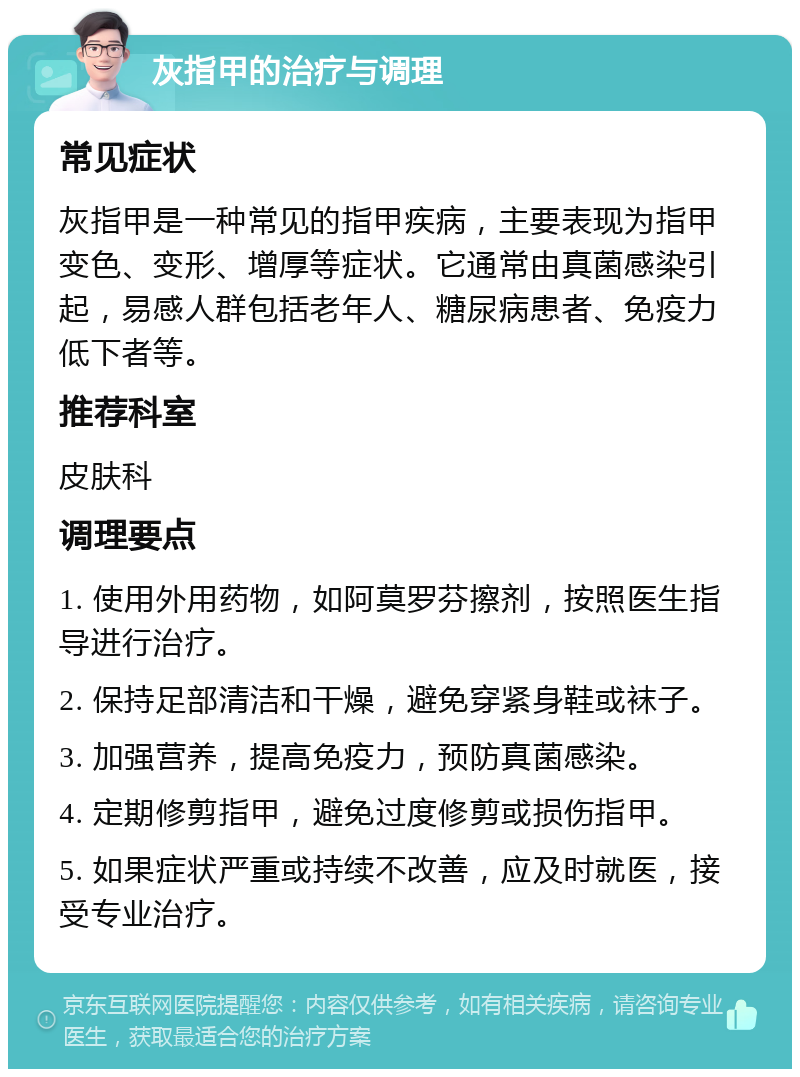 灰指甲的治疗与调理 常见症状 灰指甲是一种常见的指甲疾病，主要表现为指甲变色、变形、增厚等症状。它通常由真菌感染引起，易感人群包括老年人、糖尿病患者、免疫力低下者等。 推荐科室 皮肤科 调理要点 1. 使用外用药物，如阿莫罗芬擦剂，按照医生指导进行治疗。 2. 保持足部清洁和干燥，避免穿紧身鞋或袜子。 3. 加强营养，提高免疫力，预防真菌感染。 4. 定期修剪指甲，避免过度修剪或损伤指甲。 5. 如果症状严重或持续不改善，应及时就医，接受专业治疗。