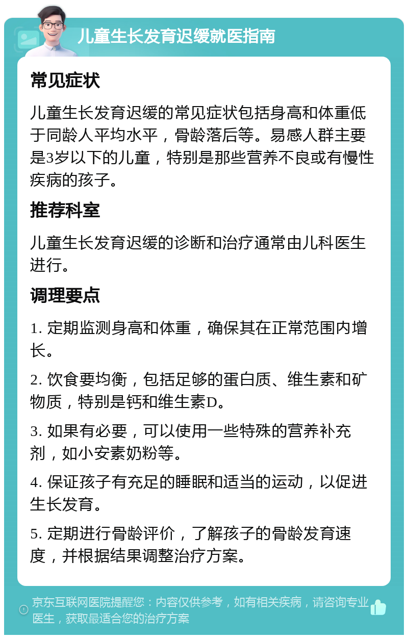 儿童生长发育迟缓就医指南 常见症状 儿童生长发育迟缓的常见症状包括身高和体重低于同龄人平均水平，骨龄落后等。易感人群主要是3岁以下的儿童，特别是那些营养不良或有慢性疾病的孩子。 推荐科室 儿童生长发育迟缓的诊断和治疗通常由儿科医生进行。 调理要点 1. 定期监测身高和体重，确保其在正常范围内增长。 2. 饮食要均衡，包括足够的蛋白质、维生素和矿物质，特别是钙和维生素D。 3. 如果有必要，可以使用一些特殊的营养补充剂，如小安素奶粉等。 4. 保证孩子有充足的睡眠和适当的运动，以促进生长发育。 5. 定期进行骨龄评价，了解孩子的骨龄发育速度，并根据结果调整治疗方案。