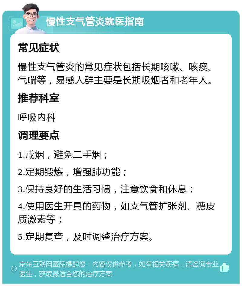 慢性支气管炎就医指南 常见症状 慢性支气管炎的常见症状包括长期咳嗽、咳痰、气喘等，易感人群主要是长期吸烟者和老年人。 推荐科室 呼吸内科 调理要点 1.戒烟，避免二手烟； 2.定期锻炼，增强肺功能； 3.保持良好的生活习惯，注意饮食和休息； 4.使用医生开具的药物，如支气管扩张剂、糖皮质激素等； 5.定期复查，及时调整治疗方案。