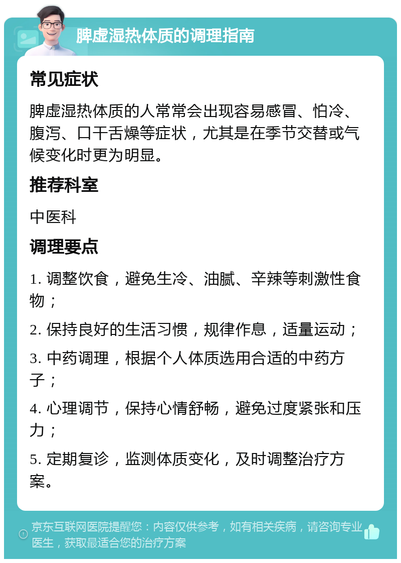 脾虚湿热体质的调理指南 常见症状 脾虚湿热体质的人常常会出现容易感冒、怕冷、腹泻、口干舌燥等症状，尤其是在季节交替或气候变化时更为明显。 推荐科室 中医科 调理要点 1. 调整饮食，避免生冷、油腻、辛辣等刺激性食物； 2. 保持良好的生活习惯，规律作息，适量运动； 3. 中药调理，根据个人体质选用合适的中药方子； 4. 心理调节，保持心情舒畅，避免过度紧张和压力； 5. 定期复诊，监测体质变化，及时调整治疗方案。