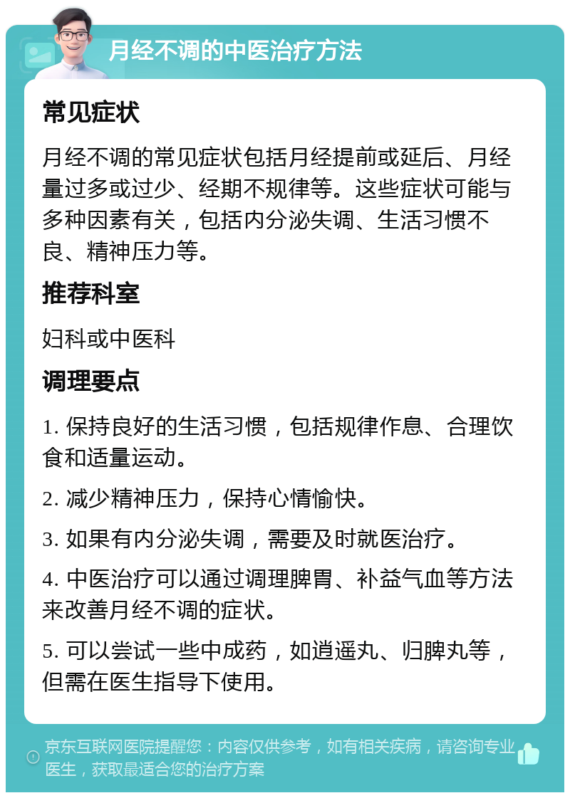 月经不调的中医治疗方法 常见症状 月经不调的常见症状包括月经提前或延后、月经量过多或过少、经期不规律等。这些症状可能与多种因素有关，包括内分泌失调、生活习惯不良、精神压力等。 推荐科室 妇科或中医科 调理要点 1. 保持良好的生活习惯，包括规律作息、合理饮食和适量运动。 2. 减少精神压力，保持心情愉快。 3. 如果有内分泌失调，需要及时就医治疗。 4. 中医治疗可以通过调理脾胃、补益气血等方法来改善月经不调的症状。 5. 可以尝试一些中成药，如逍遥丸、归脾丸等，但需在医生指导下使用。