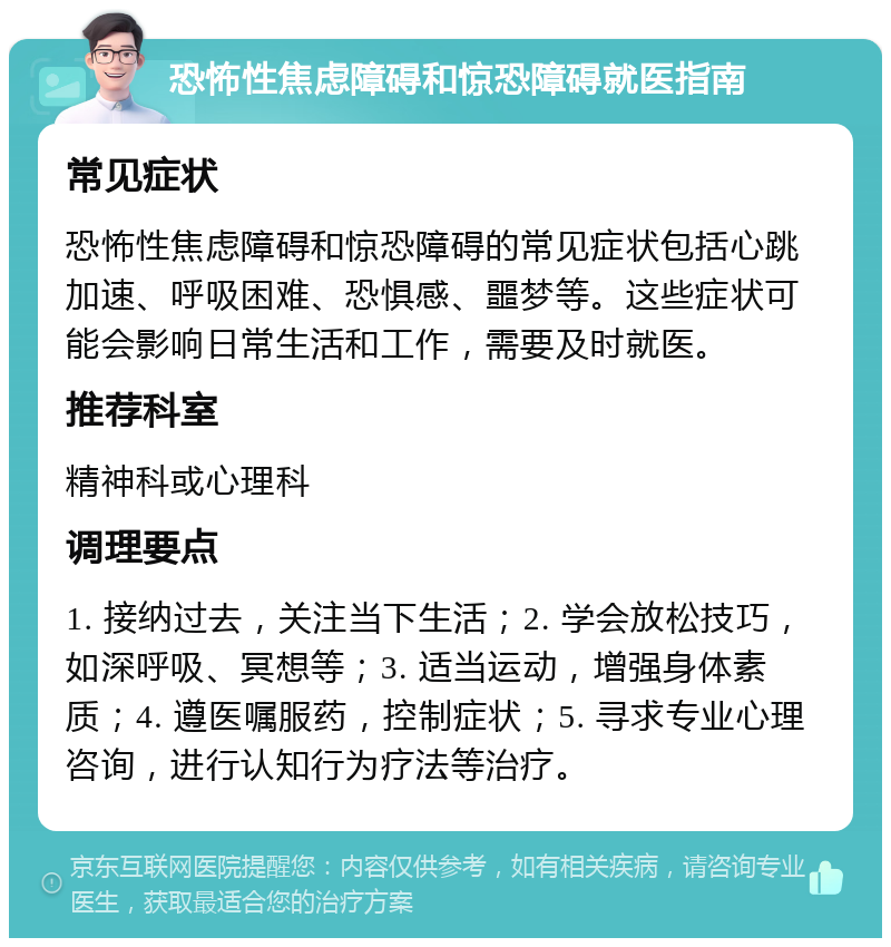 恐怖性焦虑障碍和惊恐障碍就医指南 常见症状 恐怖性焦虑障碍和惊恐障碍的常见症状包括心跳加速、呼吸困难、恐惧感、噩梦等。这些症状可能会影响日常生活和工作，需要及时就医。 推荐科室 精神科或心理科 调理要点 1. 接纳过去，关注当下生活；2. 学会放松技巧，如深呼吸、冥想等；3. 适当运动，增强身体素质；4. 遵医嘱服药，控制症状；5. 寻求专业心理咨询，进行认知行为疗法等治疗。