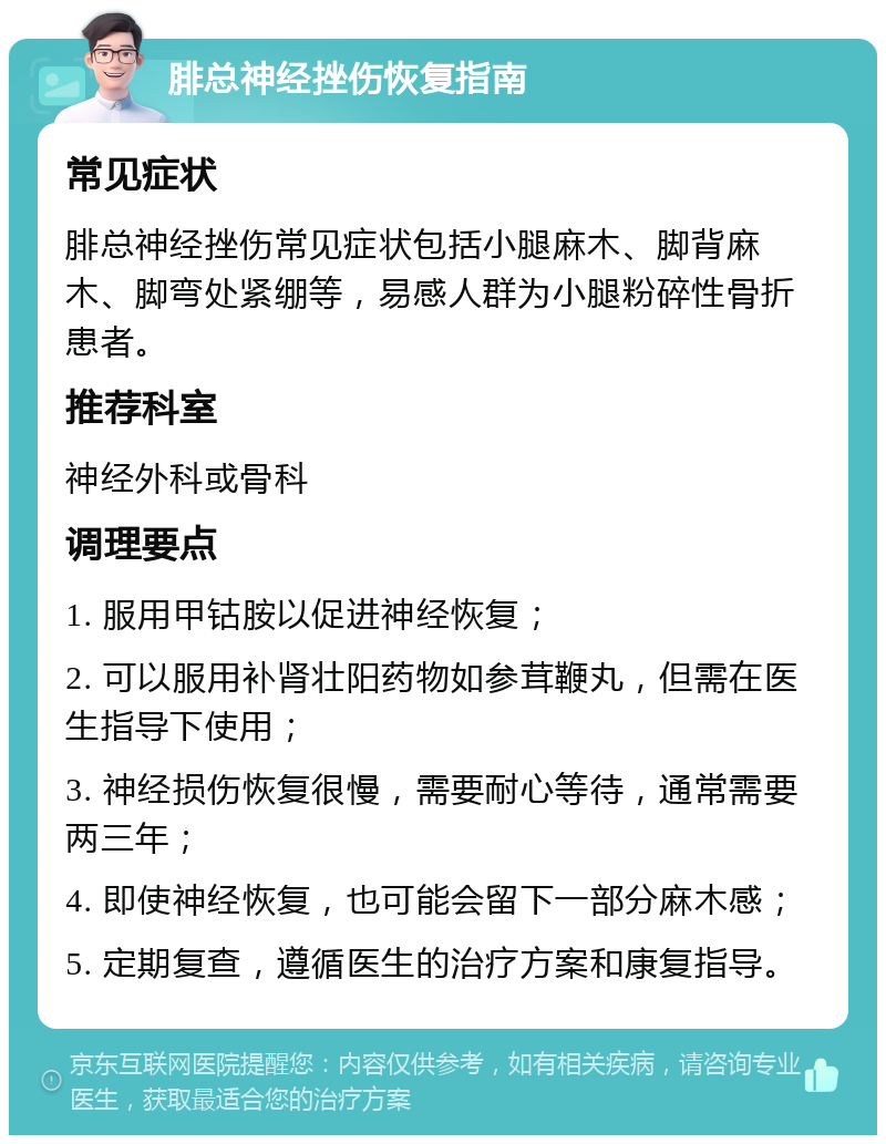 腓总神经挫伤恢复指南 常见症状 腓总神经挫伤常见症状包括小腿麻木、脚背麻木、脚弯处紧绷等，易感人群为小腿粉碎性骨折患者。 推荐科室 神经外科或骨科 调理要点 1. 服用甲钴胺以促进神经恢复； 2. 可以服用补肾壮阳药物如参茸鞭丸，但需在医生指导下使用； 3. 神经损伤恢复很慢，需要耐心等待，通常需要两三年； 4. 即使神经恢复，也可能会留下一部分麻木感； 5. 定期复查，遵循医生的治疗方案和康复指导。