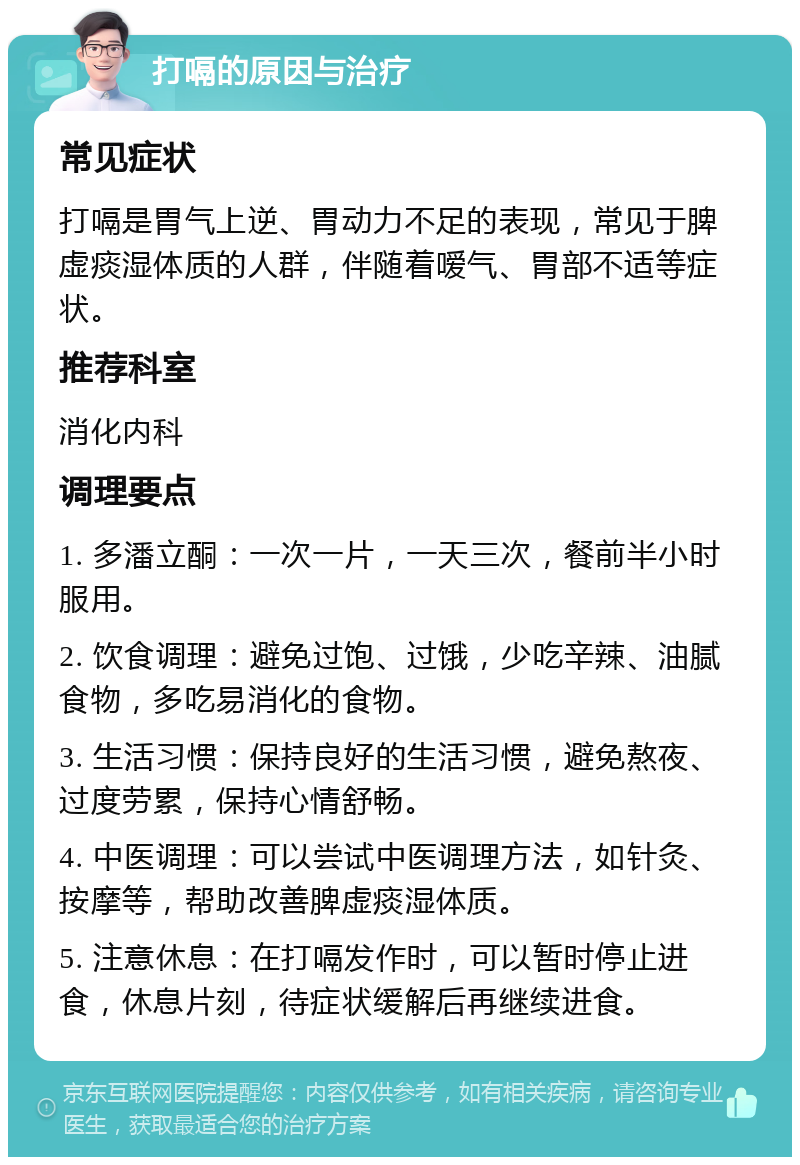 打嗝的原因与治疗 常见症状 打嗝是胃气上逆、胃动力不足的表现，常见于脾虚痰湿体质的人群，伴随着嗳气、胃部不适等症状。 推荐科室 消化内科 调理要点 1. 多潘立酮：一次一片，一天三次，餐前半小时服用。 2. 饮食调理：避免过饱、过饿，少吃辛辣、油腻食物，多吃易消化的食物。 3. 生活习惯：保持良好的生活习惯，避免熬夜、过度劳累，保持心情舒畅。 4. 中医调理：可以尝试中医调理方法，如针灸、按摩等，帮助改善脾虚痰湿体质。 5. 注意休息：在打嗝发作时，可以暂时停止进食，休息片刻，待症状缓解后再继续进食。