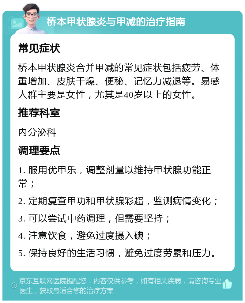 桥本甲状腺炎与甲减的治疗指南 常见症状 桥本甲状腺炎合并甲减的常见症状包括疲劳、体重增加、皮肤干燥、便秘、记忆力减退等。易感人群主要是女性，尤其是40岁以上的女性。 推荐科室 内分泌科 调理要点 1. 服用优甲乐，调整剂量以维持甲状腺功能正常； 2. 定期复查甲功和甲状腺彩超，监测病情变化； 3. 可以尝试中药调理，但需要坚持； 4. 注意饮食，避免过度摄入碘； 5. 保持良好的生活习惯，避免过度劳累和压力。