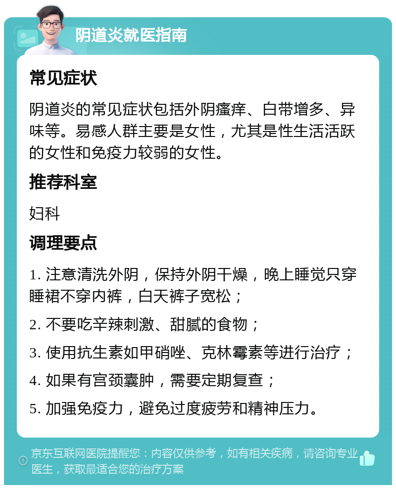 阴道炎就医指南 常见症状 阴道炎的常见症状包括外阴瘙痒、白带增多、异味等。易感人群主要是女性，尤其是性生活活跃的女性和免疫力较弱的女性。 推荐科室 妇科 调理要点 1. 注意清洗外阴，保持外阴干燥，晚上睡觉只穿睡裙不穿内裤，白天裤子宽松； 2. 不要吃辛辣刺激、甜腻的食物； 3. 使用抗生素如甲硝唑、克林霉素等进行治疗； 4. 如果有宫颈囊肿，需要定期复查； 5. 加强免疫力，避免过度疲劳和精神压力。