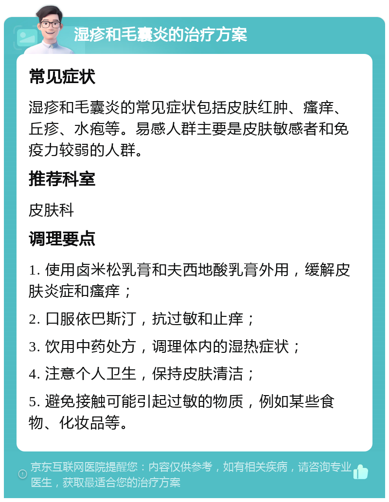 湿疹和毛囊炎的治疗方案 常见症状 湿疹和毛囊炎的常见症状包括皮肤红肿、瘙痒、丘疹、水疱等。易感人群主要是皮肤敏感者和免疫力较弱的人群。 推荐科室 皮肤科 调理要点 1. 使用卤米松乳膏和夫西地酸乳膏外用，缓解皮肤炎症和瘙痒； 2. 口服依巴斯汀，抗过敏和止痒； 3. 饮用中药处方，调理体内的湿热症状； 4. 注意个人卫生，保持皮肤清洁； 5. 避免接触可能引起过敏的物质，例如某些食物、化妆品等。