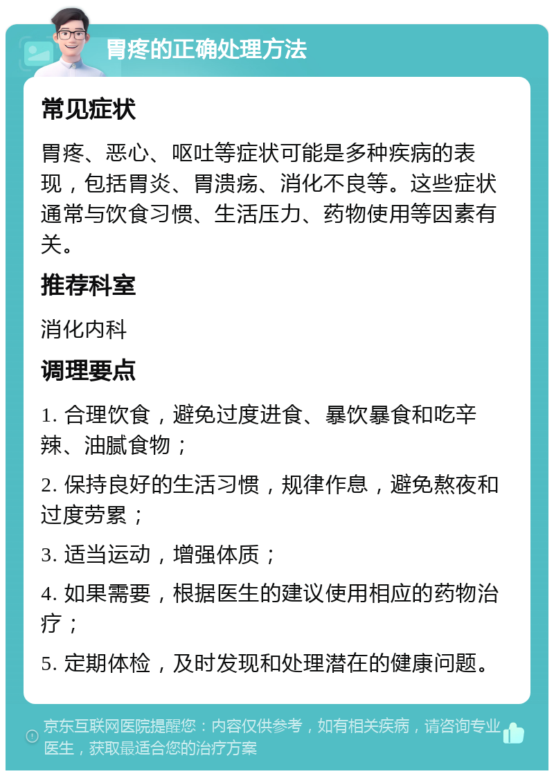 胃疼的正确处理方法 常见症状 胃疼、恶心、呕吐等症状可能是多种疾病的表现，包括胃炎、胃溃疡、消化不良等。这些症状通常与饮食习惯、生活压力、药物使用等因素有关。 推荐科室 消化内科 调理要点 1. 合理饮食，避免过度进食、暴饮暴食和吃辛辣、油腻食物； 2. 保持良好的生活习惯，规律作息，避免熬夜和过度劳累； 3. 适当运动，增强体质； 4. 如果需要，根据医生的建议使用相应的药物治疗； 5. 定期体检，及时发现和处理潜在的健康问题。