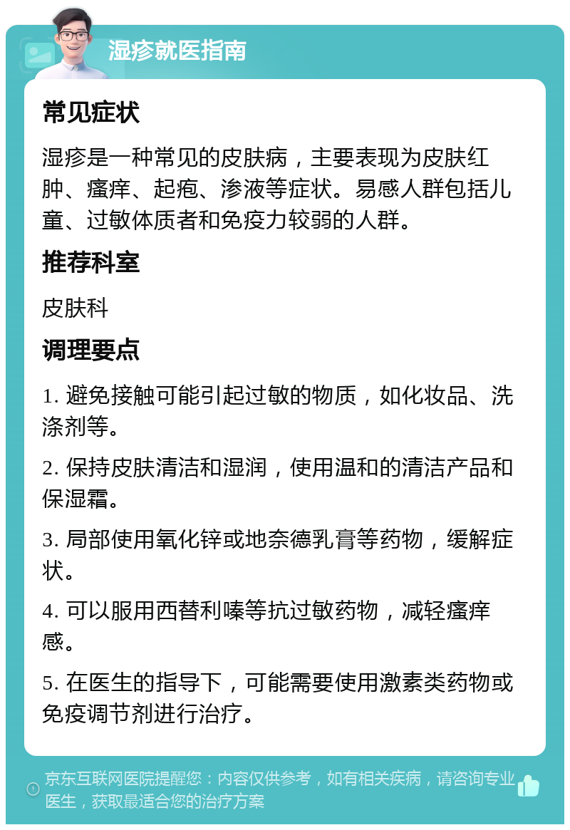 湿疹就医指南 常见症状 湿疹是一种常见的皮肤病，主要表现为皮肤红肿、瘙痒、起疱、渗液等症状。易感人群包括儿童、过敏体质者和免疫力较弱的人群。 推荐科室 皮肤科 调理要点 1. 避免接触可能引起过敏的物质，如化妆品、洗涤剂等。 2. 保持皮肤清洁和湿润，使用温和的清洁产品和保湿霜。 3. 局部使用氧化锌或地奈德乳膏等药物，缓解症状。 4. 可以服用西替利嗪等抗过敏药物，减轻瘙痒感。 5. 在医生的指导下，可能需要使用激素类药物或免疫调节剂进行治疗。