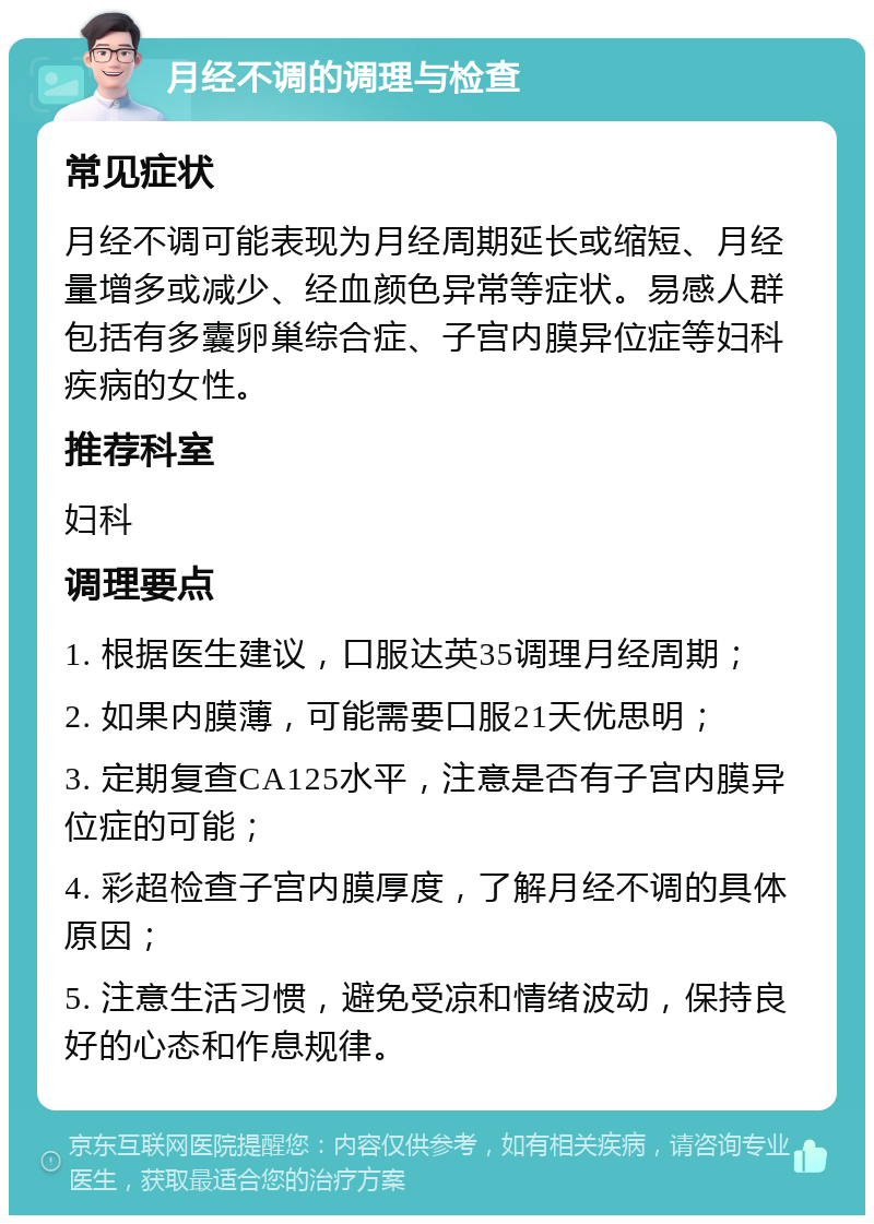 月经不调的调理与检查 常见症状 月经不调可能表现为月经周期延长或缩短、月经量增多或减少、经血颜色异常等症状。易感人群包括有多囊卵巢综合症、子宫内膜异位症等妇科疾病的女性。 推荐科室 妇科 调理要点 1. 根据医生建议，口服达英35调理月经周期； 2. 如果内膜薄，可能需要口服21天优思明； 3. 定期复查CA125水平，注意是否有子宫内膜异位症的可能； 4. 彩超检查子宫内膜厚度，了解月经不调的具体原因； 5. 注意生活习惯，避免受凉和情绪波动，保持良好的心态和作息规律。