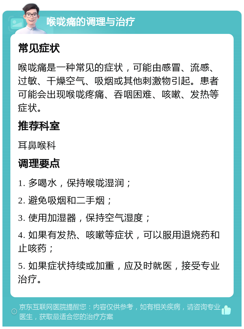 喉咙痛的调理与治疗 常见症状 喉咙痛是一种常见的症状，可能由感冒、流感、过敏、干燥空气、吸烟或其他刺激物引起。患者可能会出现喉咙疼痛、吞咽困难、咳嗽、发热等症状。 推荐科室 耳鼻喉科 调理要点 1. 多喝水，保持喉咙湿润； 2. 避免吸烟和二手烟； 3. 使用加湿器，保持空气湿度； 4. 如果有发热、咳嗽等症状，可以服用退烧药和止咳药； 5. 如果症状持续或加重，应及时就医，接受专业治疗。