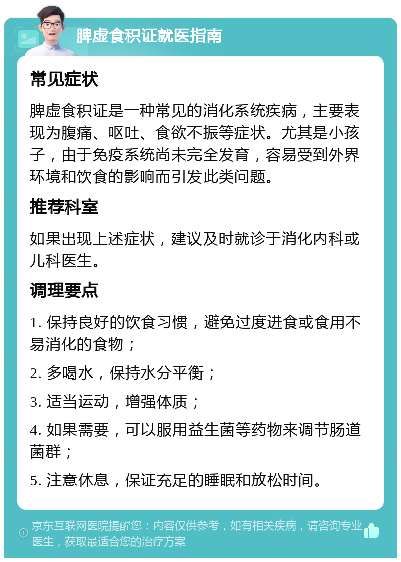 脾虚食积证就医指南 常见症状 脾虚食积证是一种常见的消化系统疾病，主要表现为腹痛、呕吐、食欲不振等症状。尤其是小孩子，由于免疫系统尚未完全发育，容易受到外界环境和饮食的影响而引发此类问题。 推荐科室 如果出现上述症状，建议及时就诊于消化内科或儿科医生。 调理要点 1. 保持良好的饮食习惯，避免过度进食或食用不易消化的食物； 2. 多喝水，保持水分平衡； 3. 适当运动，增强体质； 4. 如果需要，可以服用益生菌等药物来调节肠道菌群； 5. 注意休息，保证充足的睡眠和放松时间。