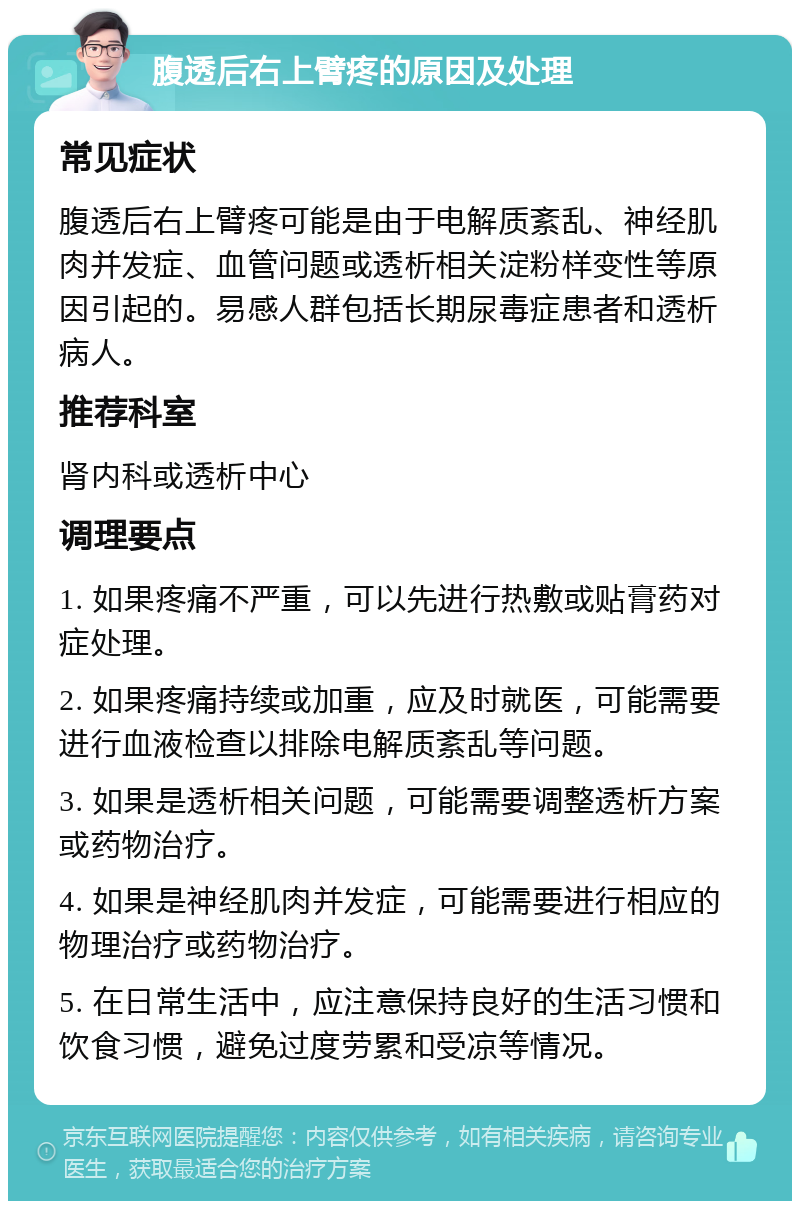 腹透后右上臂疼的原因及处理 常见症状 腹透后右上臂疼可能是由于电解质紊乱、神经肌肉并发症、血管问题或透析相关淀粉样变性等原因引起的。易感人群包括长期尿毒症患者和透析病人。 推荐科室 肾内科或透析中心 调理要点 1. 如果疼痛不严重，可以先进行热敷或贴膏药对症处理。 2. 如果疼痛持续或加重，应及时就医，可能需要进行血液检查以排除电解质紊乱等问题。 3. 如果是透析相关问题，可能需要调整透析方案或药物治疗。 4. 如果是神经肌肉并发症，可能需要进行相应的物理治疗或药物治疗。 5. 在日常生活中，应注意保持良好的生活习惯和饮食习惯，避免过度劳累和受凉等情况。