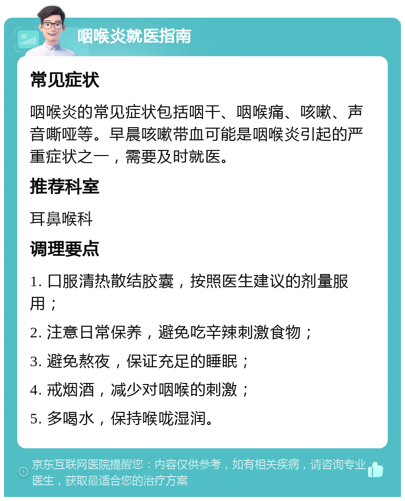 咽喉炎就医指南 常见症状 咽喉炎的常见症状包括咽干、咽喉痛、咳嗽、声音嘶哑等。早晨咳嗽带血可能是咽喉炎引起的严重症状之一，需要及时就医。 推荐科室 耳鼻喉科 调理要点 1. 口服清热散结胶囊，按照医生建议的剂量服用； 2. 注意日常保养，避免吃辛辣刺激食物； 3. 避免熬夜，保证充足的睡眠； 4. 戒烟酒，减少对咽喉的刺激； 5. 多喝水，保持喉咙湿润。