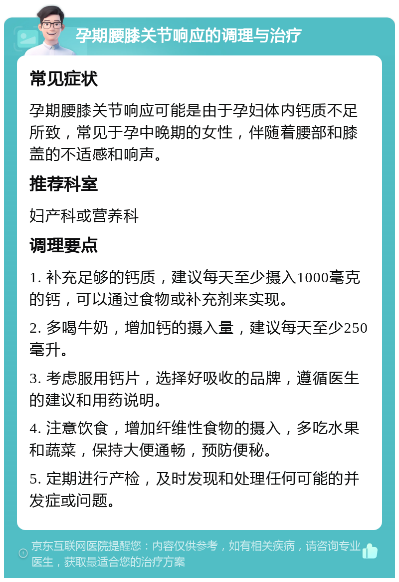 孕期腰膝关节响应的调理与治疗 常见症状 孕期腰膝关节响应可能是由于孕妇体内钙质不足所致，常见于孕中晚期的女性，伴随着腰部和膝盖的不适感和响声。 推荐科室 妇产科或营养科 调理要点 1. 补充足够的钙质，建议每天至少摄入1000毫克的钙，可以通过食物或补充剂来实现。 2. 多喝牛奶，增加钙的摄入量，建议每天至少250毫升。 3. 考虑服用钙片，选择好吸收的品牌，遵循医生的建议和用药说明。 4. 注意饮食，增加纤维性食物的摄入，多吃水果和蔬菜，保持大便通畅，预防便秘。 5. 定期进行产检，及时发现和处理任何可能的并发症或问题。