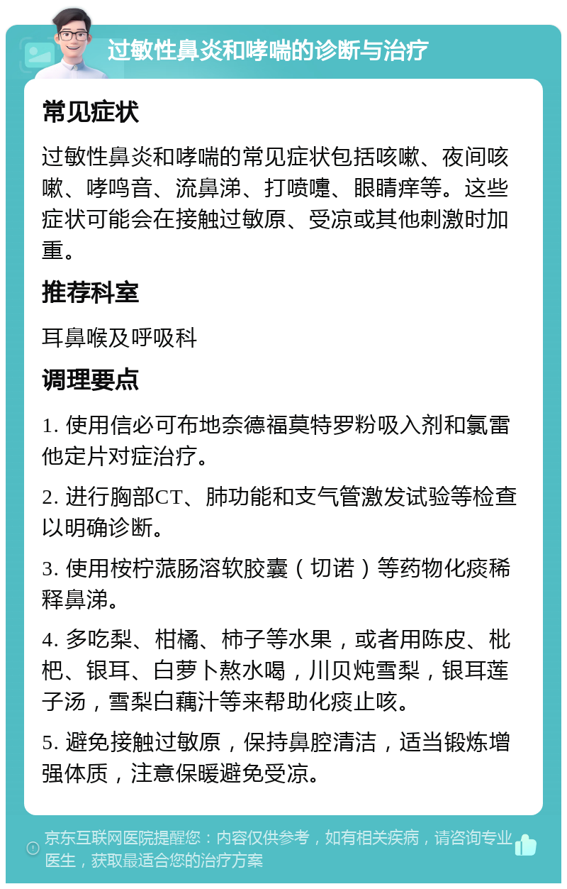 过敏性鼻炎和哮喘的诊断与治疗 常见症状 过敏性鼻炎和哮喘的常见症状包括咳嗽、夜间咳嗽、哮鸣音、流鼻涕、打喷嚏、眼睛痒等。这些症状可能会在接触过敏原、受凉或其他刺激时加重。 推荐科室 耳鼻喉及呼吸科 调理要点 1. 使用信必可布地奈德福莫特罗粉吸入剂和氯雷他定片对症治疗。 2. 进行胸部CT、肺功能和支气管激发试验等检查以明确诊断。 3. 使用桉柠蒎肠溶软胶囊（切诺）等药物化痰稀释鼻涕。 4. 多吃梨、柑橘、柿子等水果，或者用陈皮、枇杷、银耳、白萝卜熬水喝，川贝炖雪梨，银耳莲子汤，雪梨白藕汁等来帮助化痰止咳。 5. 避免接触过敏原，保持鼻腔清洁，适当锻炼增强体质，注意保暖避免受凉。