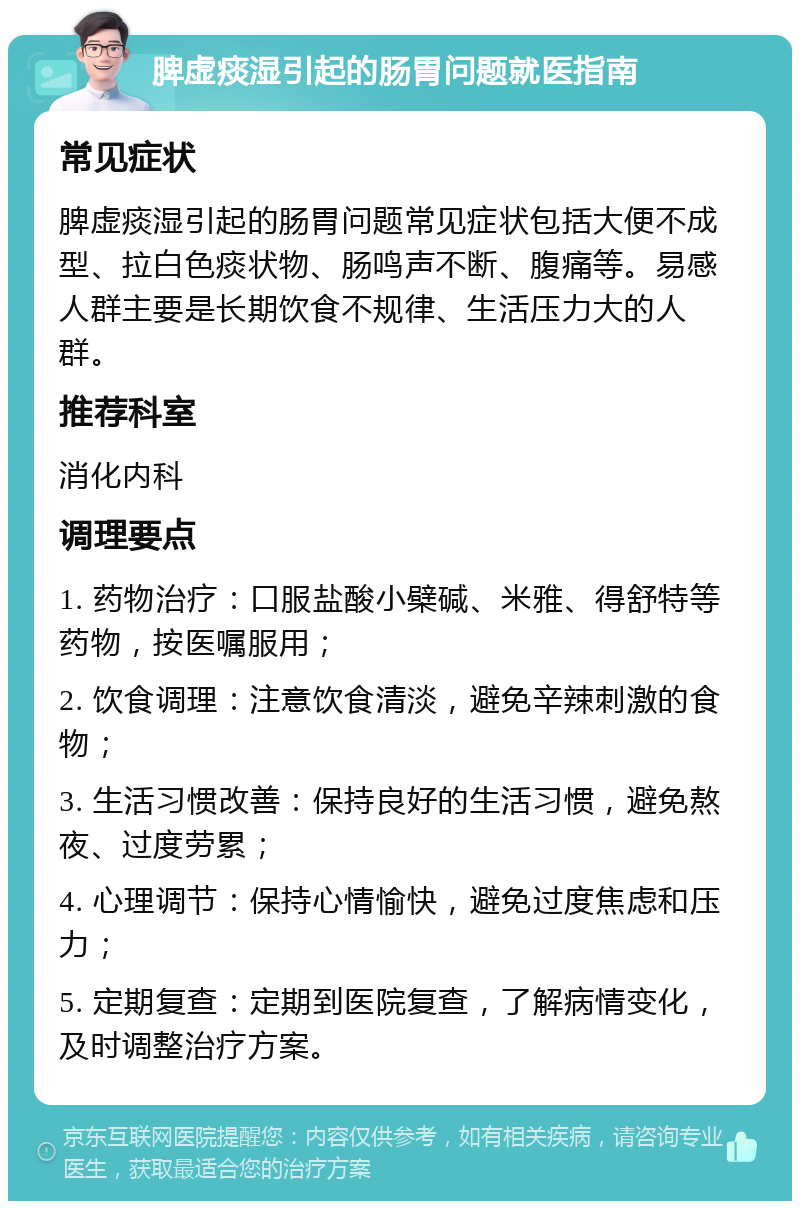 脾虚痰湿引起的肠胃问题就医指南 常见症状 脾虚痰湿引起的肠胃问题常见症状包括大便不成型、拉白色痰状物、肠鸣声不断、腹痛等。易感人群主要是长期饮食不规律、生活压力大的人群。 推荐科室 消化内科 调理要点 1. 药物治疗：口服盐酸小檗碱、米雅、得舒特等药物，按医嘱服用； 2. 饮食调理：注意饮食清淡，避免辛辣刺激的食物； 3. 生活习惯改善：保持良好的生活习惯，避免熬夜、过度劳累； 4. 心理调节：保持心情愉快，避免过度焦虑和压力； 5. 定期复查：定期到医院复查，了解病情变化，及时调整治疗方案。