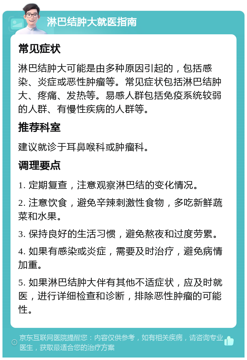 淋巴结肿大就医指南 常见症状 淋巴结肿大可能是由多种原因引起的，包括感染、炎症或恶性肿瘤等。常见症状包括淋巴结肿大、疼痛、发热等。易感人群包括免疫系统较弱的人群、有慢性疾病的人群等。 推荐科室 建议就诊于耳鼻喉科或肿瘤科。 调理要点 1. 定期复查，注意观察淋巴结的变化情况。 2. 注意饮食，避免辛辣刺激性食物，多吃新鲜蔬菜和水果。 3. 保持良好的生活习惯，避免熬夜和过度劳累。 4. 如果有感染或炎症，需要及时治疗，避免病情加重。 5. 如果淋巴结肿大伴有其他不适症状，应及时就医，进行详细检查和诊断，排除恶性肿瘤的可能性。