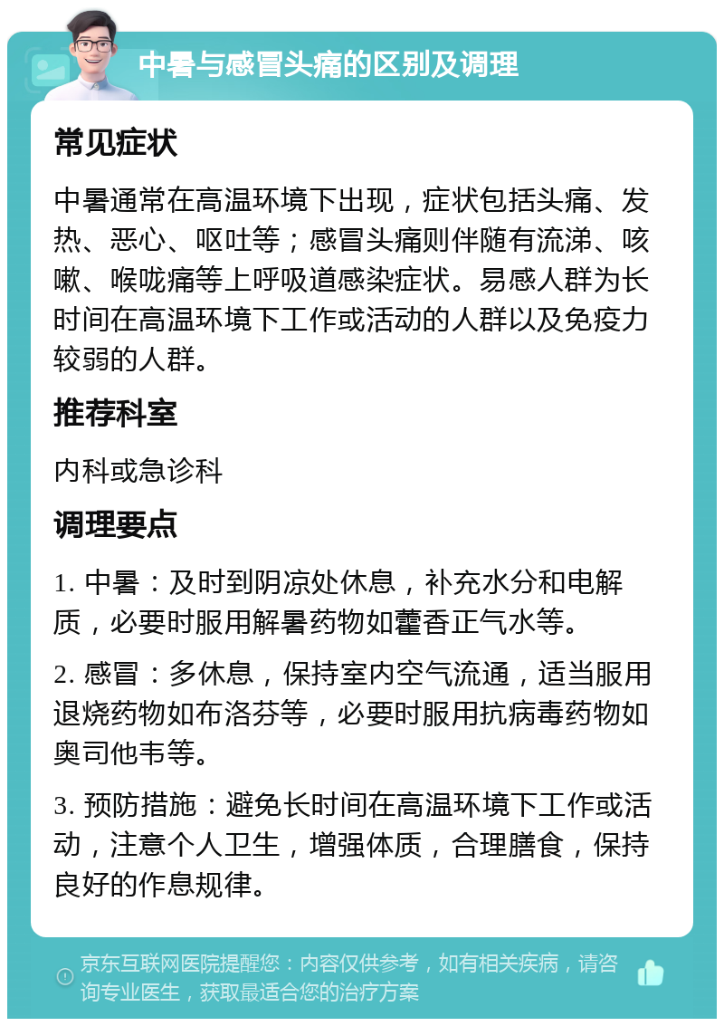 中暑与感冒头痛的区别及调理 常见症状 中暑通常在高温环境下出现，症状包括头痛、发热、恶心、呕吐等；感冒头痛则伴随有流涕、咳嗽、喉咙痛等上呼吸道感染症状。易感人群为长时间在高温环境下工作或活动的人群以及免疫力较弱的人群。 推荐科室 内科或急诊科 调理要点 1. 中暑：及时到阴凉处休息，补充水分和电解质，必要时服用解暑药物如藿香正气水等。 2. 感冒：多休息，保持室内空气流通，适当服用退烧药物如布洛芬等，必要时服用抗病毒药物如奥司他韦等。 3. 预防措施：避免长时间在高温环境下工作或活动，注意个人卫生，增强体质，合理膳食，保持良好的作息规律。