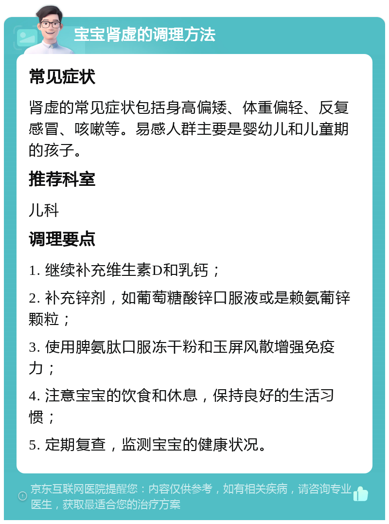 宝宝肾虚的调理方法 常见症状 肾虚的常见症状包括身高偏矮、体重偏轻、反复感冒、咳嗽等。易感人群主要是婴幼儿和儿童期的孩子。 推荐科室 儿科 调理要点 1. 继续补充维生素D和乳钙； 2. 补充锌剂，如葡萄糖酸锌口服液或是赖氨葡锌颗粒； 3. 使用脾氨肽口服冻干粉和玉屏风散增强免疫力； 4. 注意宝宝的饮食和休息，保持良好的生活习惯； 5. 定期复查，监测宝宝的健康状况。