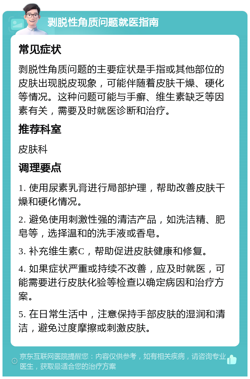 剥脱性角质问题就医指南 常见症状 剥脱性角质问题的主要症状是手指或其他部位的皮肤出现脱皮现象，可能伴随着皮肤干燥、硬化等情况。这种问题可能与手癣、维生素缺乏等因素有关，需要及时就医诊断和治疗。 推荐科室 皮肤科 调理要点 1. 使用尿素乳膏进行局部护理，帮助改善皮肤干燥和硬化情况。 2. 避免使用刺激性强的清洁产品，如洗洁精、肥皂等，选择温和的洗手液或香皂。 3. 补充维生素C，帮助促进皮肤健康和修复。 4. 如果症状严重或持续不改善，应及时就医，可能需要进行皮肤化验等检查以确定病因和治疗方案。 5. 在日常生活中，注意保持手部皮肤的湿润和清洁，避免过度摩擦或刺激皮肤。