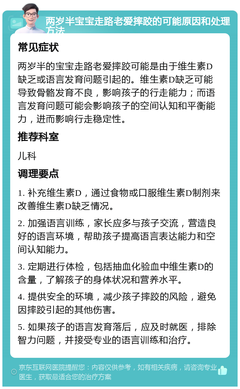 两岁半宝宝走路老爱摔跤的可能原因和处理方法 常见症状 两岁半的宝宝走路老爱摔跤可能是由于维生素D缺乏或语言发育问题引起的。维生素D缺乏可能导致骨骼发育不良，影响孩子的行走能力；而语言发育问题可能会影响孩子的空间认知和平衡能力，进而影响行走稳定性。 推荐科室 儿科 调理要点 1. 补充维生素D，通过食物或口服维生素D制剂来改善维生素D缺乏情况。 2. 加强语言训练，家长应多与孩子交流，营造良好的语言环境，帮助孩子提高语言表达能力和空间认知能力。 3. 定期进行体检，包括抽血化验血中维生素D的含量，了解孩子的身体状况和营养水平。 4. 提供安全的环境，减少孩子摔跤的风险，避免因摔跤引起的其他伤害。 5. 如果孩子的语言发育落后，应及时就医，排除智力问题，并接受专业的语言训练和治疗。